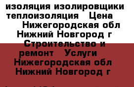 изоляция изолировщики теплоизоляция › Цена ­ 100 - Нижегородская обл., Нижний Новгород г. Строительство и ремонт » Услуги   . Нижегородская обл.,Нижний Новгород г.